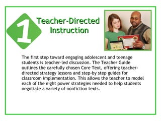 Teacher-Directed  Instruction The first step toward engaging adolescent and teenage students is teacher-led discussion. The Teacher Guide outlines the carefully chosen Core Text, offering teacher-directed strategy lessons and step-by step guides for classroom implementation. This allows the teacher to model each of the eight power strategies needed to help students negotiate a variety of nonfiction texts. 