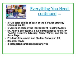 Everything You Need  continued  …  8 Full-color copies of each of the 8 Power Strategy Learning Guides 5 Copies of each of the Independent Reading Guides Dr. Allen’s professional development books  Tools for Teaching Content Literacy ,  Inside Words , and  On the Same Page Pre-Post-Assessment and Student Survey on CD Booktalk cards 2 corrugated cardboard bookshelves 