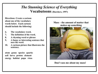 Directions: Create a cartoon  about one of the vocabulary words below.  Each cartoon  should include the following: The vocabulary word, The definition of the word, A rhyming word or phrase A funny or interesting sentence that uses the word. A cartoon picture that illustrates the sentence. atom  genus  species  quarks aell  larva  proton  element  energy  habitat  pupa  virus The Stunning Science of Everything Vocabutoons  (Burchers, 1997) Mass – the amount of matter that makes up something Don’t sass me about my mass! 