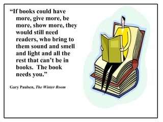 “ If books could have more, give more, be more, show more, they would still need readers, who bring to them sound and smell and light and all the rest that can’t be in books.  The book needs you.” Gary Paulsen,  The Winter Room 