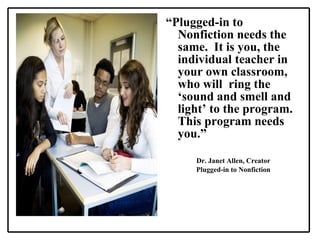 “ Plugged-in to Nonfiction needs the same.  It is you, the individual teacher in your own classroom, who will  ring the ‘sound and smell and light’ to the program.  This program needs you.” Dr. Janet Allen, Creator Plugged-in to Nonfiction 