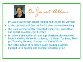 Dr. Allen taught high school reading and English for 20 years At the University of Central Florida she continued teaching  She is an internationally respected researcher, consultant, and expert on adolescent literacy Dr. Allen is the author of several professional development books including  Yellow Brick Roads ,  It’s Never Too Late ,  Tools for Teaching Content Literacy , and  Inside Words She is the author of Recorded Books reading programs Plugged-in to Reading and Plugged-in to Nonfiction 