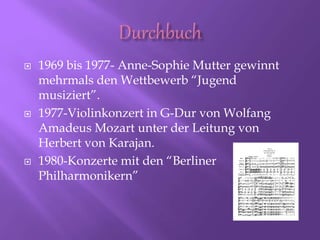  1969 bis 1977- Anne-Sophie Mutter gewinnt
mehrmals den Wettbewerb “Jugend
musiziert”.
 1977-Violinkonzert in G-Dur von Wolfang
Amadeus Mozart unter der Leitung von
Herbert von Karajan.
 1980-Konzerte mit den “Berliner
Philharmonikern”
 