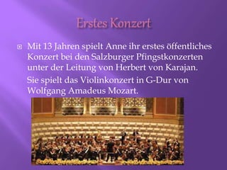  Mit 13 Jahren spielt Anne ihr erstes öffentliches
Konzert bei den Salzburger Pfingstkonzerten
unter der Leitung von Herbert von Karajan.
Sie spielt das Violinkonzert in G-Dur von
Wolfgang Amadeus Mozart.
 