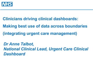 Clinicians driving clinical dashboards:  Making best use of data across boundaries  (integrating urgent care management) Dr Anne Talbot, National Clinical Lead, Urgent Care Clinical Dashboard  