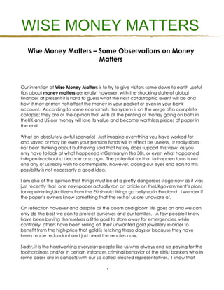 WISE MONEY MATTERS
   Wise Money Matters – Some Observations on Money
                        Matters



Our intention at Wise Money Matters is to try to give visitors some down to earth useful
tips about money matters generally, however, with the shocking state of global
finances at present it is hard to guess what the next catastrophic event will be and
how it may or may not affect the money in your pocket or even in your bank
account. According to some economists the system is on the verge of a complete
collapse; they are of the opinion that with all the printing of money going on both in
theUK and US our money will lose its value and become worthless pieces of paper in
the end.

What an absolutely awful scenario! Just imagine everything you have worked for
and saved or may be even your pension funds will in effect be useless. It really does
not bear thinking about but having said that history does support this view, as you
only have to look at what happened inGermanyin the 30s, or even what happened
inArgentinaabout a decade or so ago. The potential for that to happen to us is not
one any of us really wish to contemplate, however, closing our eyes and ears to this
possibility is not necessarily a good idea.

I am also of the opinion that things must be at a pretty dangerous stage now as it was
just recently that one newspaper actually ran an article on theUKgovernment’s plans
for repatriatingUKcitizens from the EU should things go belly up in Euroland. I wonder if
the paper’s owners know something that the rest of us are unaware of.

On reflection however and despite all the doom and gloom life goes on and we can
only do the best we can to protect ourselves and our families. A few people I know
have been buying themselves a little gold to store away for emergencies, while
contrarily, others have been selling off their unwanted gold jewellery in order to
benefit from the high price that gold is fetching these days or because they have
been made redundant and just need the readies now.

Sadly, it is the hardworking everyday people like us who always end up paying for the
foolhardiness and/or in certain instances criminal behavior of the elitist bankers who in
some cases are in cahoots with our so called elected representatives. I know that

                                         1
 