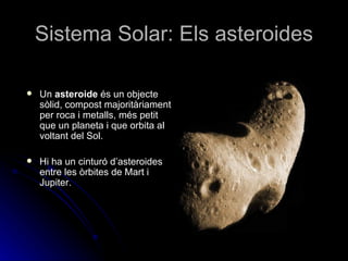 Sistema Solar: Els asteroides Un  asteroide  és un objecte sòlid, compost majoritàriament per roca i metalls, més petit que un planeta i que orbita al voltant del Sol.  Hi ha un cinturó d’asteroides entre les òrbites de Mart i Jupiter. 