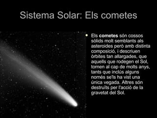 Sistema Solar: Els cometes Els  cometes  són cossos sòlids molt semblants als asteroides però amb distinta composició, i descriuen òrbites tan allargades, que aquells que rodegen el Sol, tornen al cap de molts anys, tants que inclús alguns només se'ls ha vist una única vegada. Altres són destruïts per l'acció de la gravetat del Sol.  
