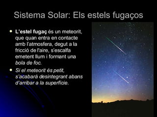 Sistema Solar: Els estels fugaços L’estel fugaç  és un meteorit, que quan entra en contacte amb l’atmosfera, degut a la fricció de l'aire, s’escalfa emetent llum i formant una  bola de foc. Si el meteorit és petit, s’acabarà desintegrant abans d’arribar a la superfície.  