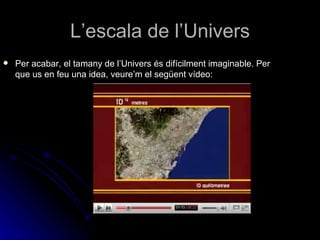 L’escala de l’Univers Per acabar, el tamany de l’Univers és difícilment imaginable. Per que us en feu una idea, veure’m el següent vídeo: 