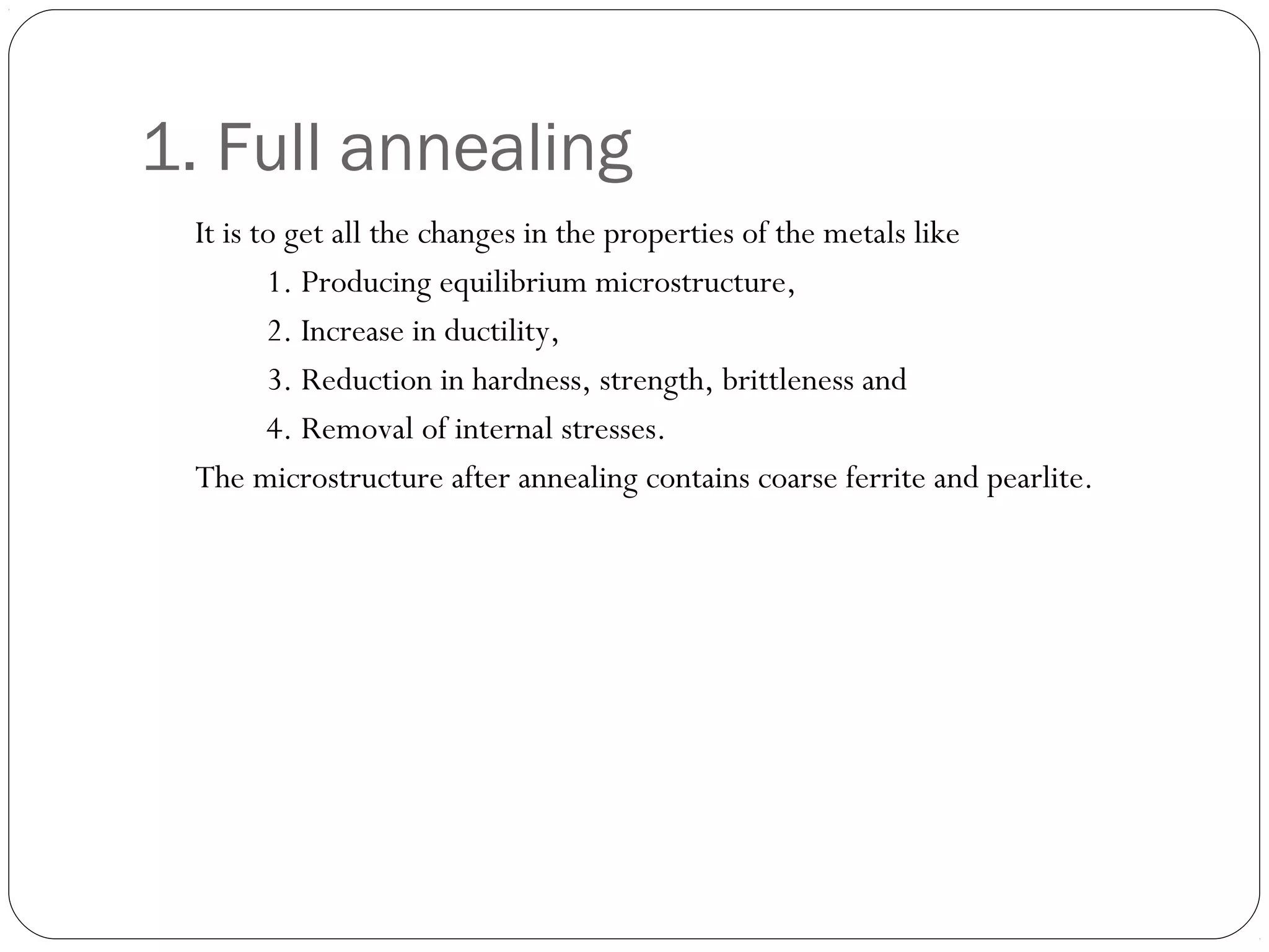 1. Full annealing
It is to get all the changes in the properties of the metals like
1. Producing equilibrium microstructure,
2. Increase in ductility,
3. Reduction in hardness, strength, brittleness and
4. Removal of internal stresses.
The microstructure after annealing contains coarse ferrite and pearlite.

 