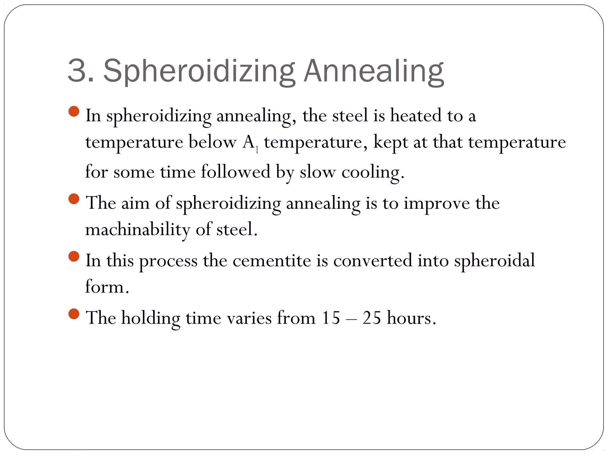 3. Spheroidizing Annealing
In spheroidizing annealing, the steel is heated to a

temperature below A1 temperature, kept at that temperature
for some time followed by slow cooling.
The aim of spheroidizing annealing is to improve the
machinability of steel.
In this process the cementite is converted into spheroidal
form.
The holding time varies from 15 – 25 hours.

 