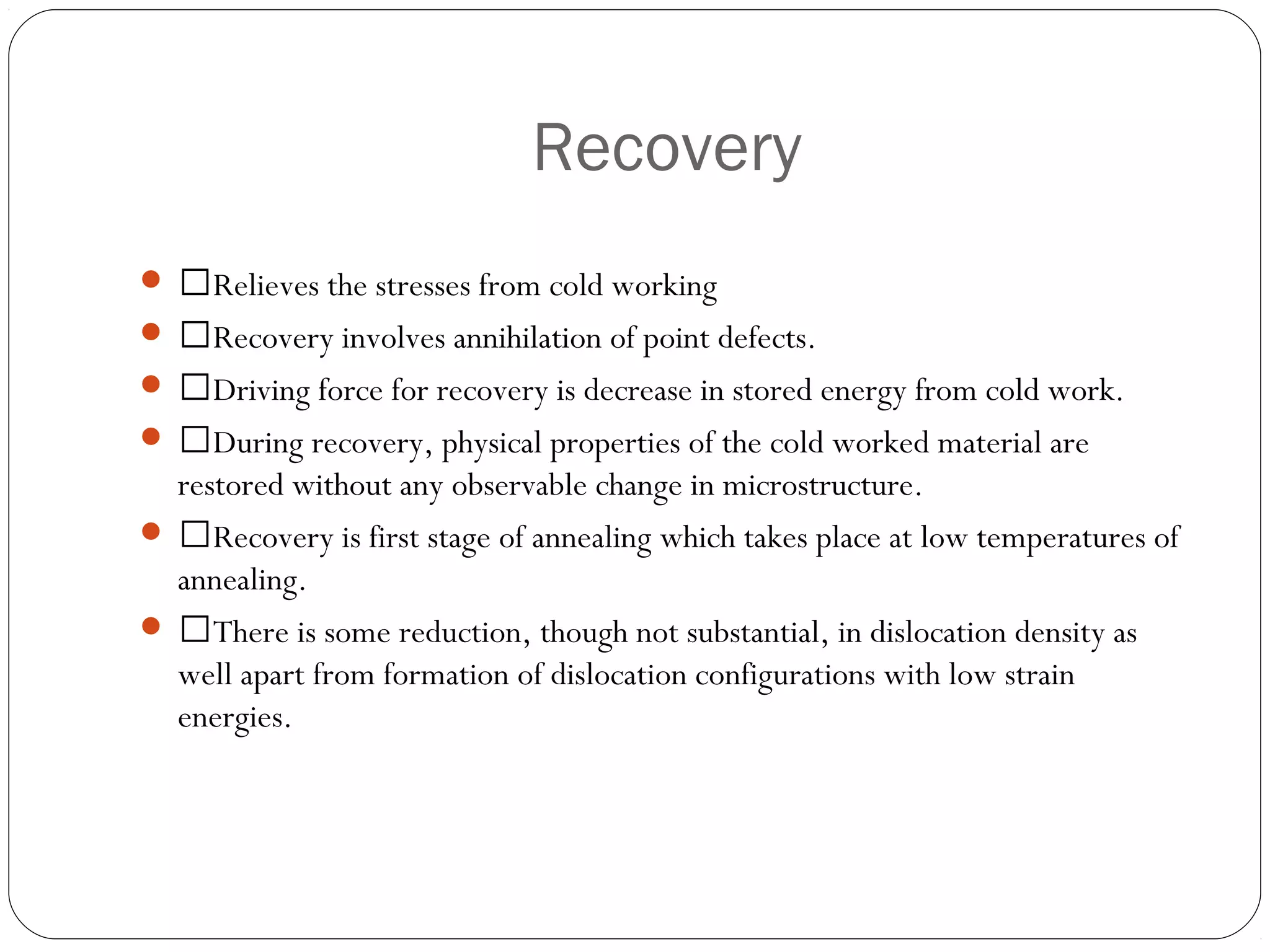 Recovery
 Relieves the stresses from cold working
 Recovery involves annihilation of point defects.
 Driving force for recovery is decrease in stored energy from cold work.
 During recovery, physical properties of the cold worked material are

restored without any observable change in microstructure.
 Recovery is first stage of annealing which takes place at low temperatures of
annealing.
 There is some reduction, though not substantial, in dislocation density as
well apart from formation of dislocation configurations with low strain
energies.

 