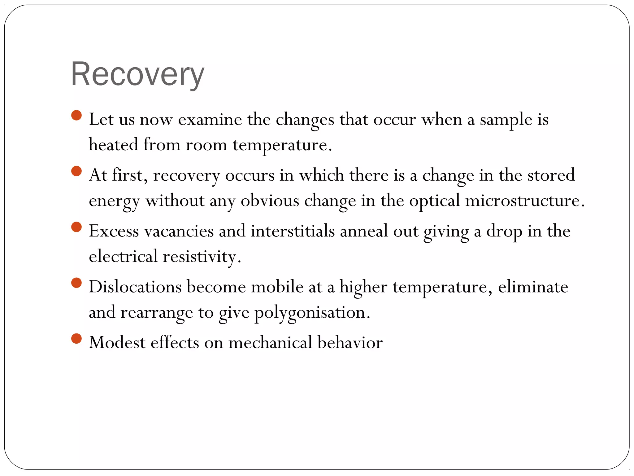 Recovery
 Let us now examine the changes that occur when a sample is

heated from room temperature.
 At first, recovery occurs in which there is a change in the stored
energy without any obvious change in the optical microstructure.
 Excess vacancies and interstitials anneal out giving a drop in the
electrical resistivity.
 Dislocations become mobile at a higher temperature, eliminate
and rearrange to give polygonisation.
 Modest effects on mechanical behavior

 