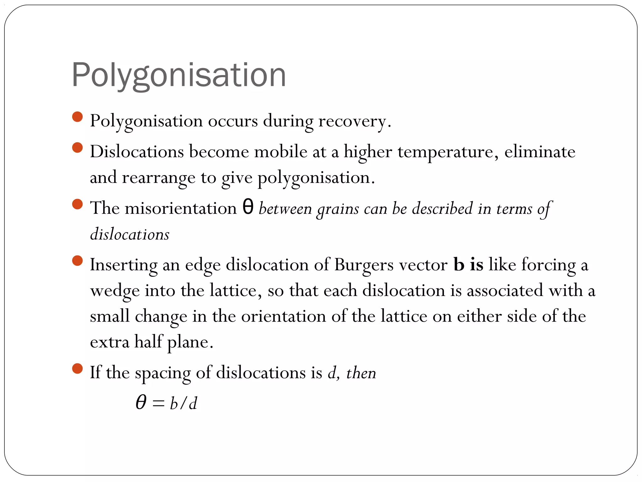 Polygonisation
 Polygonisation occurs during recovery.
 Dislocations become mobile at a higher temperature, eliminate

and rearrange to give polygonisation.
 The misorientation θ between grains can be described in terms of
dislocations
 Inserting an edge dislocation of Burgers vector b is like forcing a
wedge into the lattice, so that each dislocation is associated with a
small change in the orientation of the lattice on either side of the
extra half plane.
 If the spacing of dislocations is d, then
θ = b/d

 