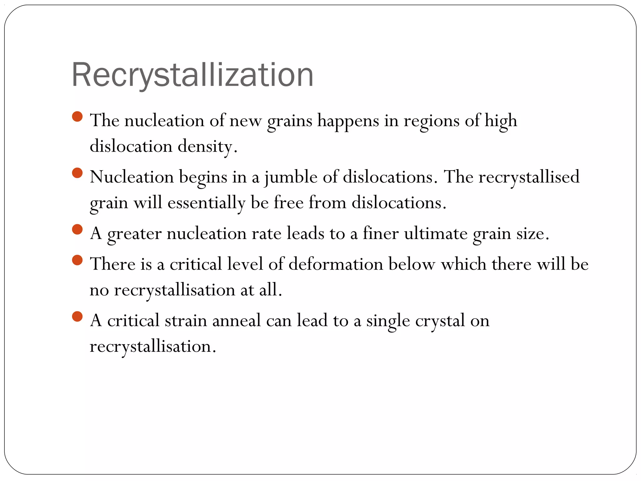 Recrystallization
 The nucleation of new grains happens in regions of high

dislocation density.
 Nucleation begins in a jumble of dislocations. The recrystallised
grain will essentially be free from dislocations.
 A greater nucleation rate leads to a finer ultimate grain size.
 There is a critical level of deformation below which there will be
no recrystallisation at all.
 A critical strain anneal can lead to a single crystal on
recrystallisation.

 