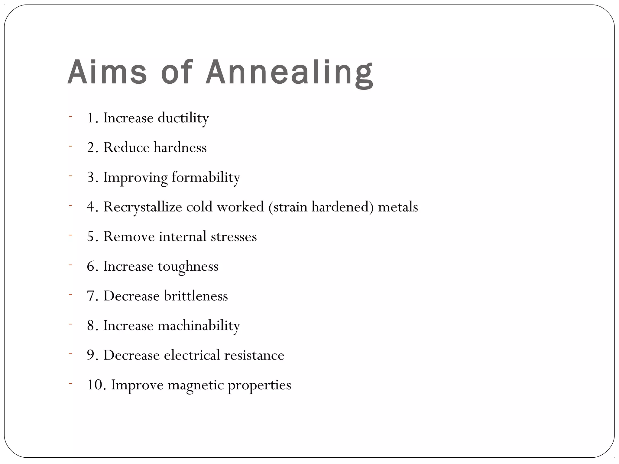 Aims of Annealing
- 1. Increase ductility
- 2. Reduce hardness
- 3. Improving formability
- 4. Recrystallize cold worked (strain hardened) metals
- 5. Remove internal stresses
- 6. Increase toughness
- 7. Decrease brittleness
- 8. Increase machinability
- 9. Decrease electrical resistance
- 10. Improve magnetic properties

 