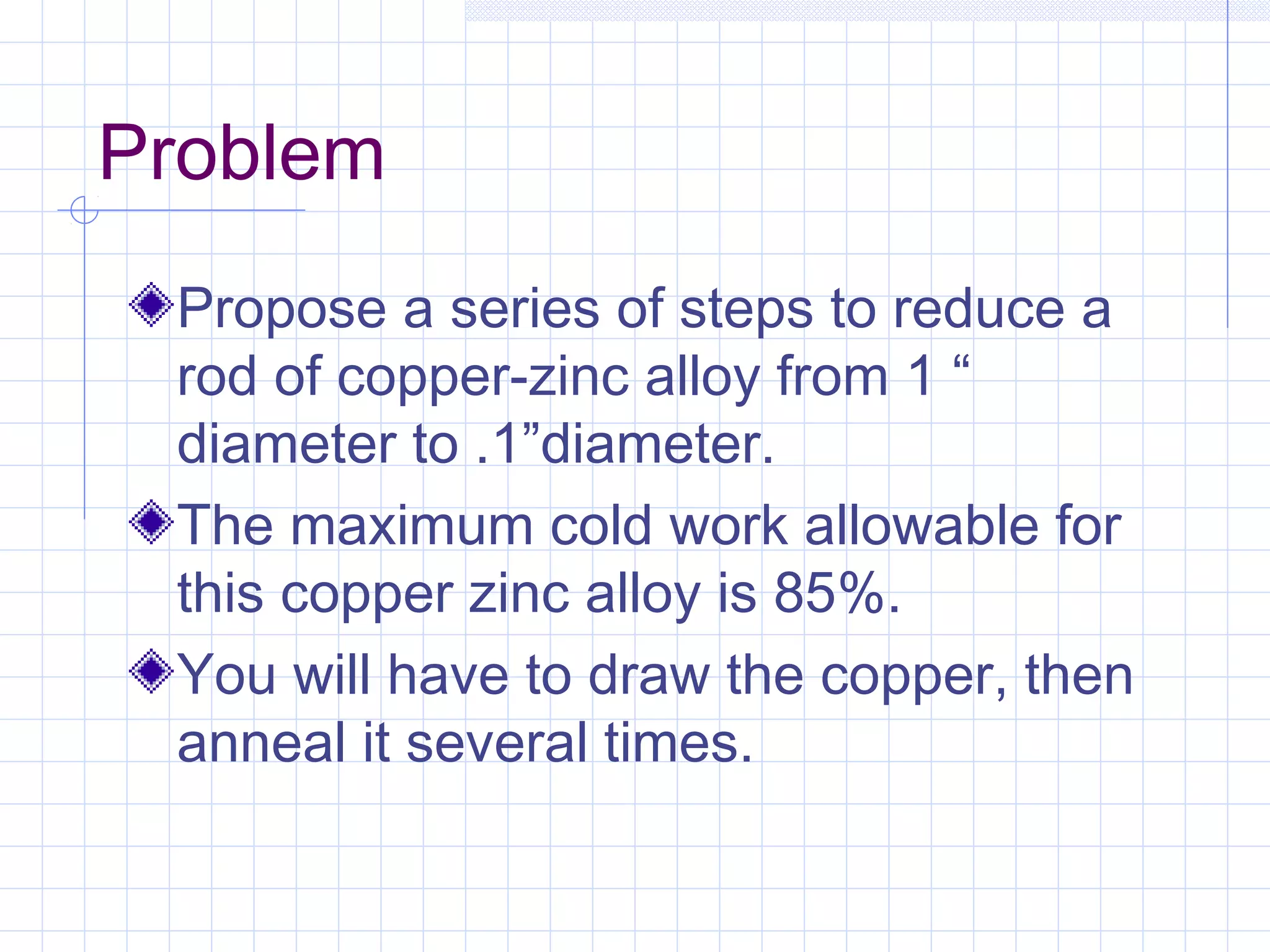 Problem
Propose a series of steps to reduce a
rod of copper-zinc alloy from 1 “
diameter to .1”diameter.
The maximum cold work allowable for
this copper zinc alloy is 85%.
You will have to draw the copper, then
anneal it several times.

 
