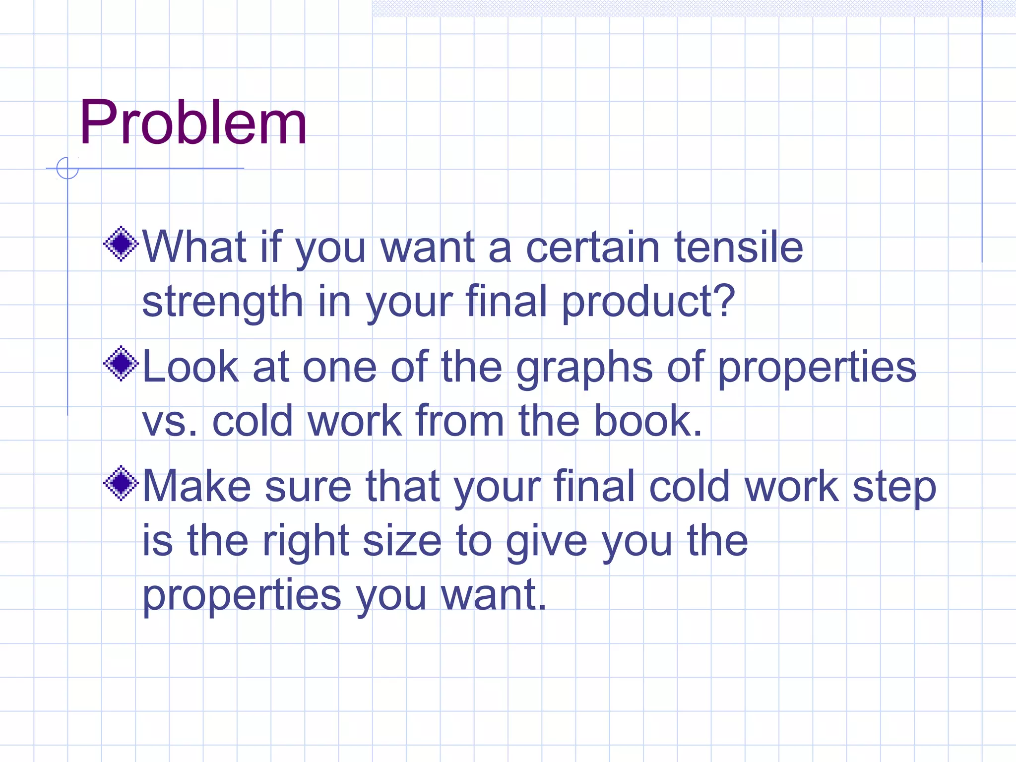 Problem
What if you want a certain tensile
strength in your final product?
Look at one of the graphs of properties
vs. cold work from the book.
Make sure that your final cold work step
is the right size to give you the
properties you want.

 