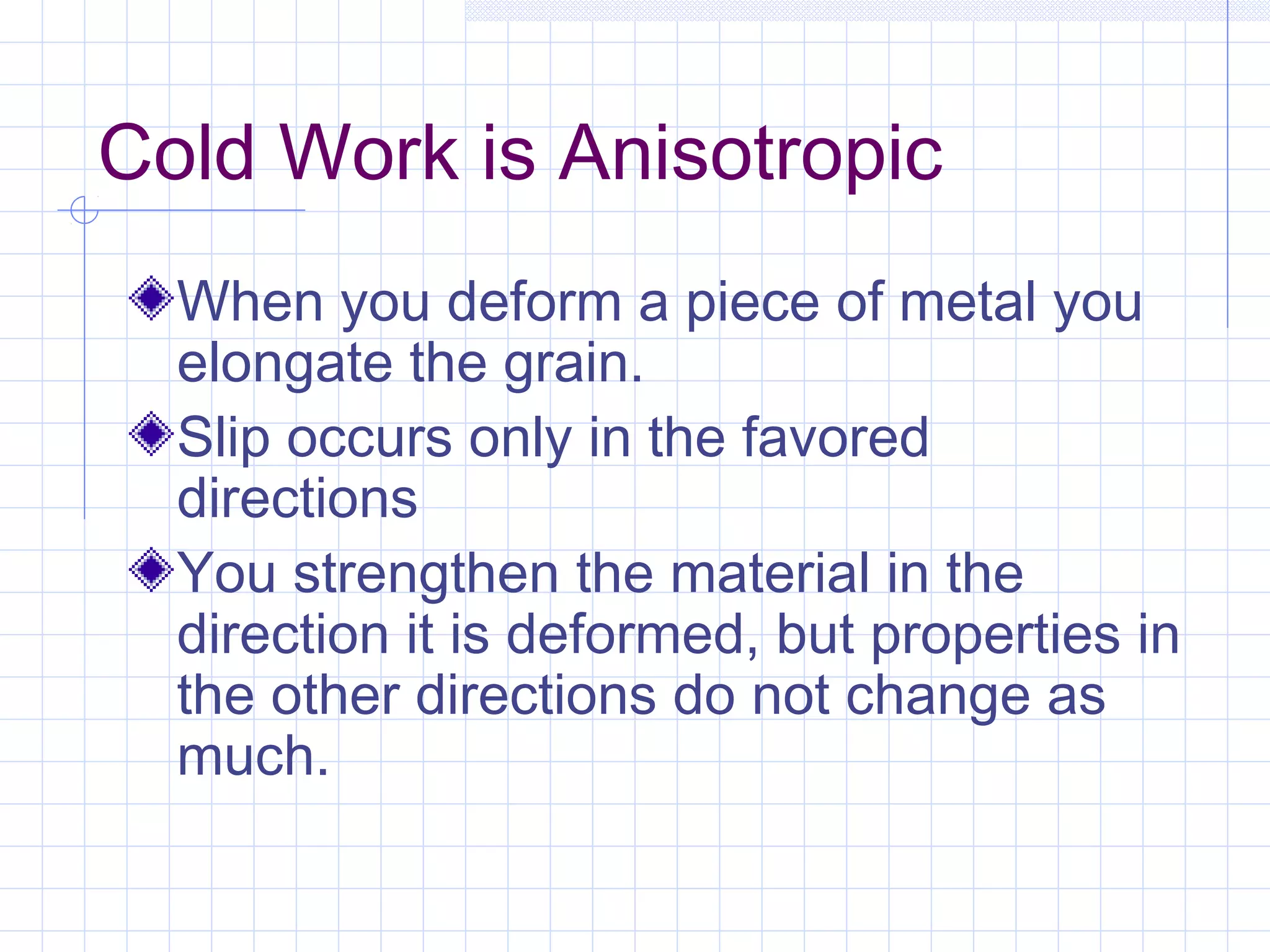 Cold Work is Anisotropic
When you deform a piece of metal you
elongate the grain.
Slip occurs only in the favored
directions
You strengthen the material in the
direction it is deformed, but properties in
the other directions do not change as
much.

 