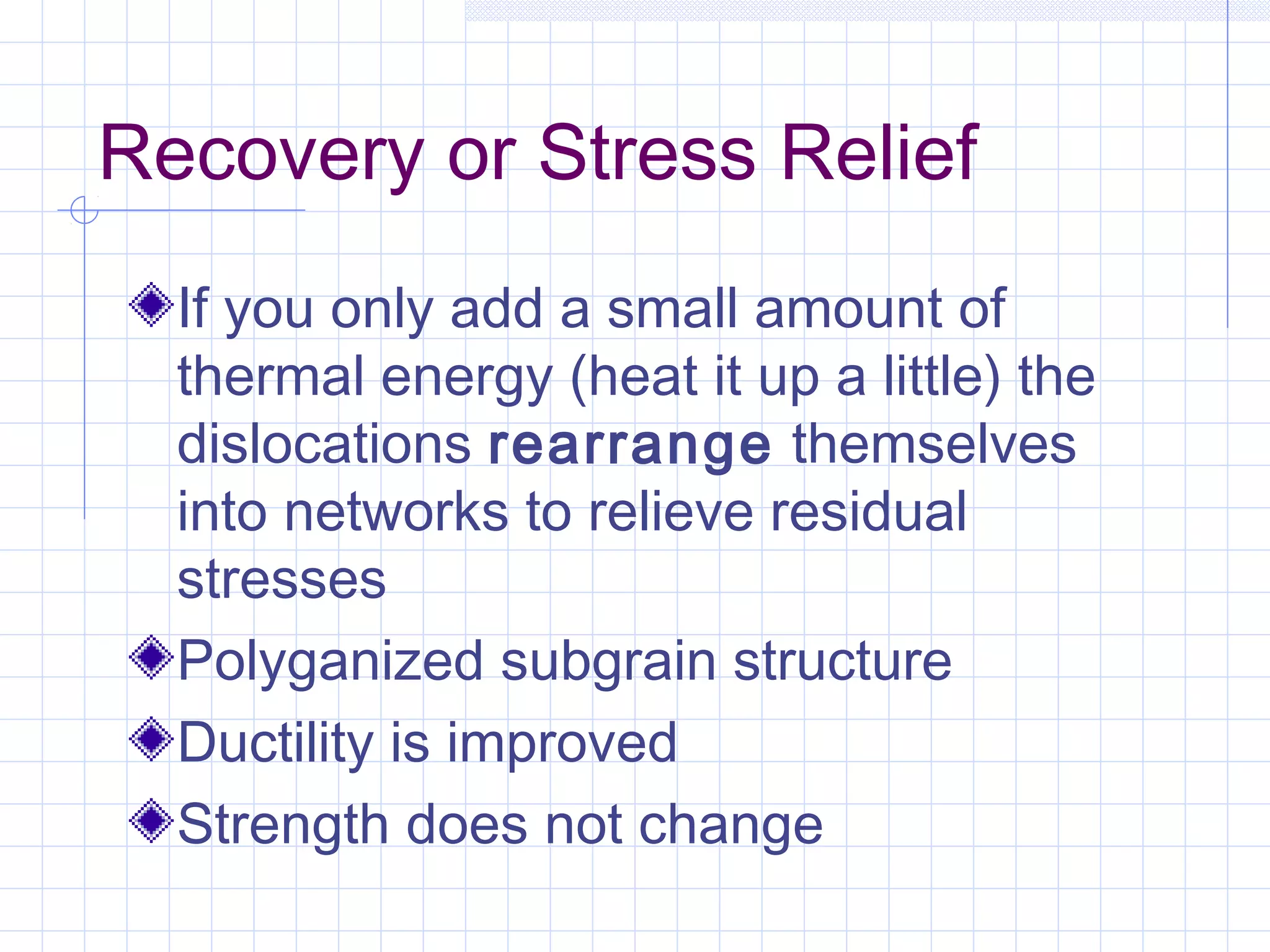 Recovery or Stress Relief
If you only add a small amount of
thermal energy (heat it up a little) the
dislocations rearrange themselves
into networks to relieve residual
stresses
Polyganized subgrain structure
Ductility is improved
Strength does not change

 