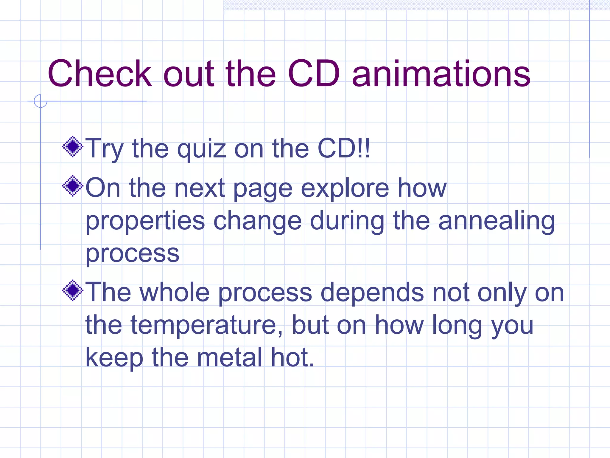 Check out the CD animations
Try the quiz on the CD!!
On the next page explore how
properties change during the annealing
process
The whole process depends not only on
the temperature, but on how long you
keep the metal hot.

 