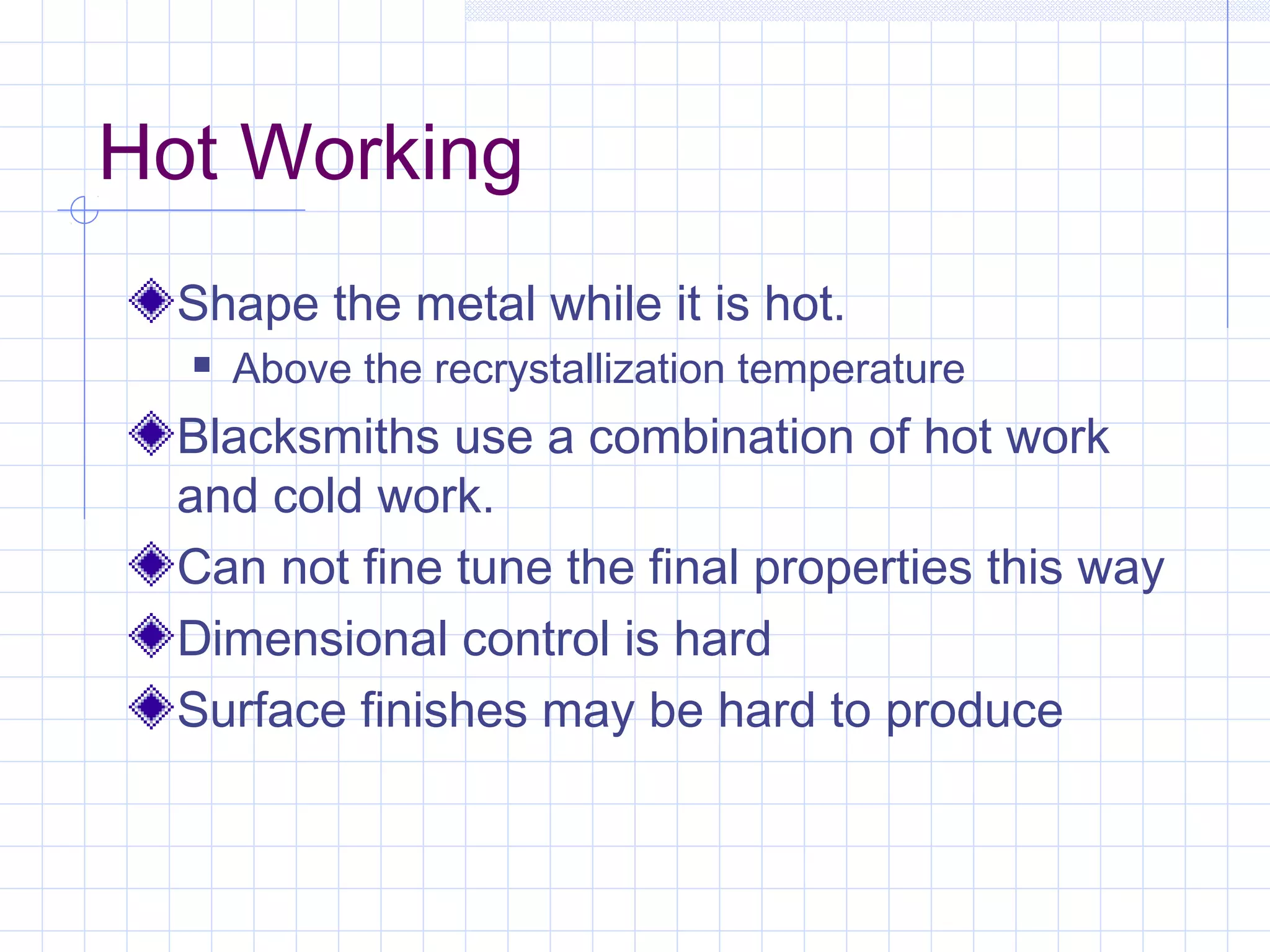 Hot Working
Shape the metal while it is hot.


Above the recrystallization temperature

Blacksmiths use a combination of hot work
and cold work.
Can not fine tune the final properties this way
Dimensional control is hard
Surface finishes may be hard to produce

 