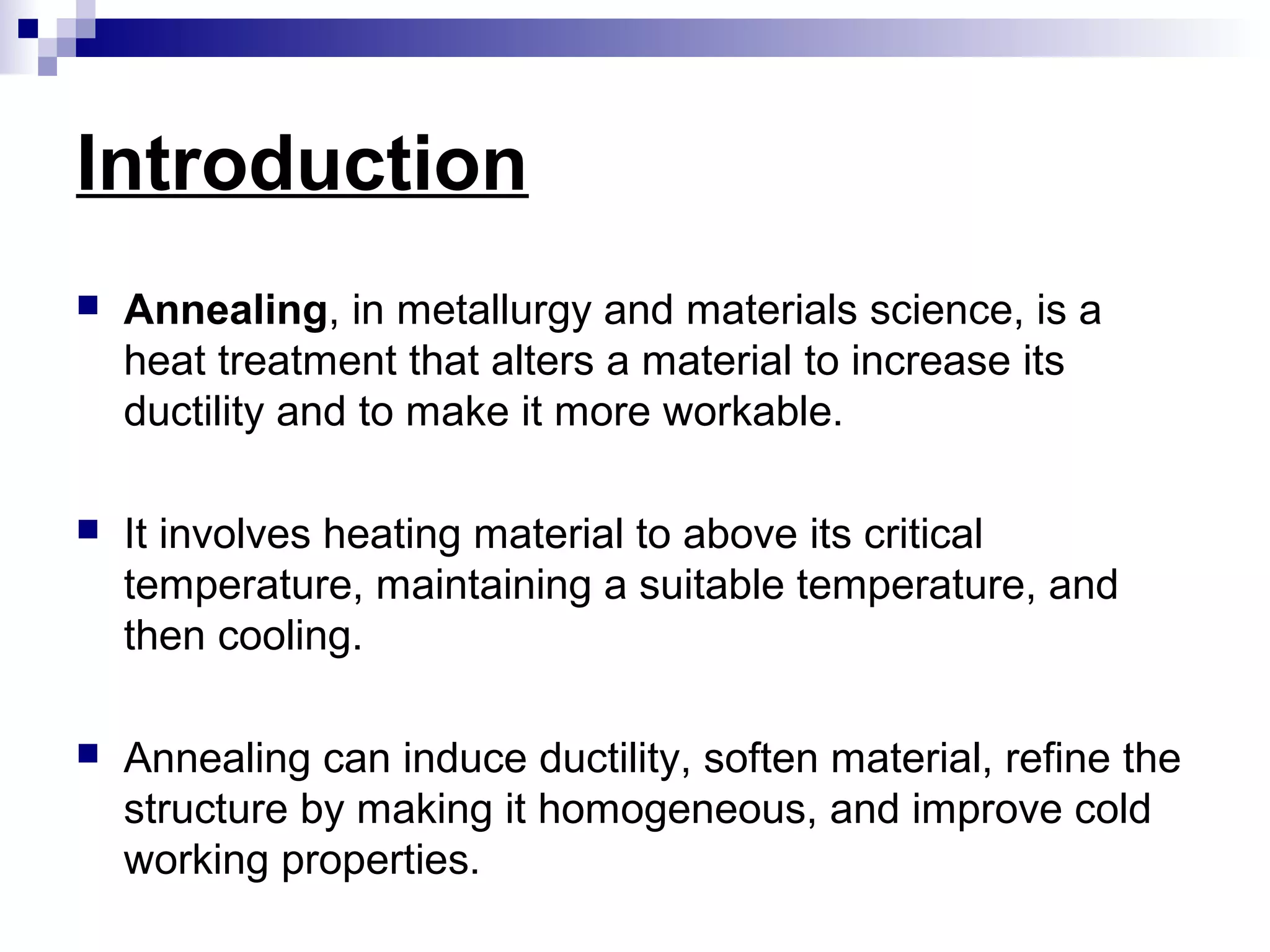 Introduction
 Annealing, in metallurgy and materials science, is a
heat treatment that alters a material to increase its
ductility and to make it more workable.
 It involves heating material to above its critical
temperature, maintaining a suitable temperature, and
then cooling.
 Annealing can induce ductility, soften material, refine the
structure by making it homogeneous, and improve cold
working properties.
 