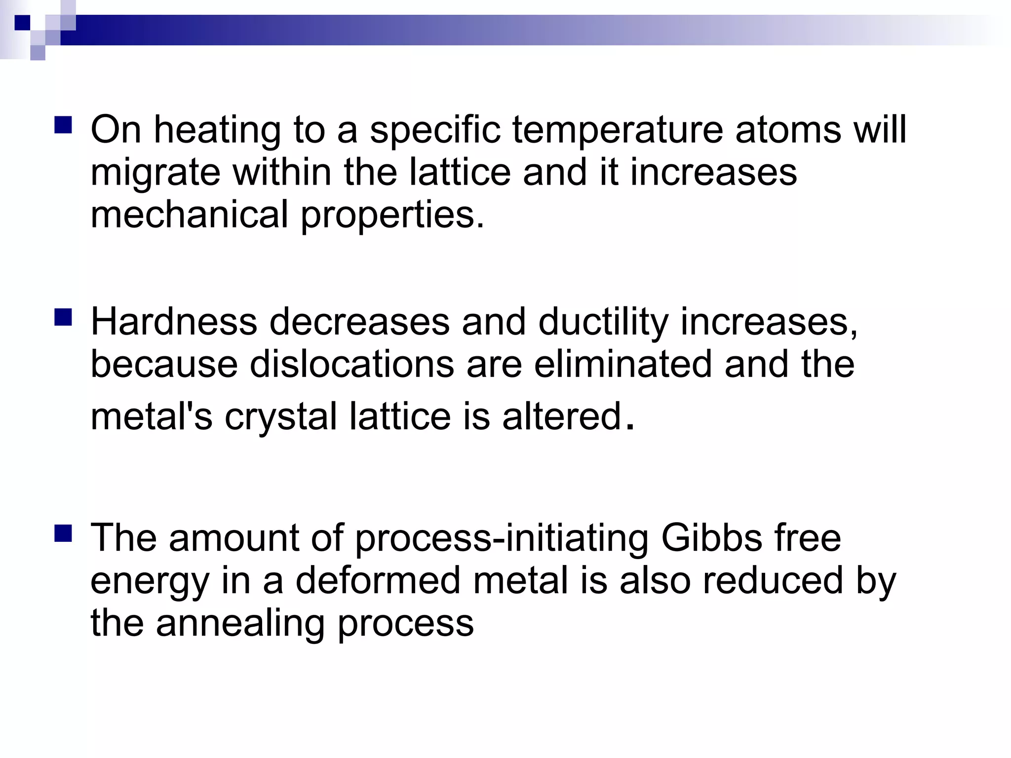  On heating to a specific temperature atoms will
migrate within the lattice and it increases
mechanical properties.
 Hardness decreases and ductility increases,
because dislocations are eliminated and the
metal's crystal lattice is altered.
 The amount of process-initiating Gibbs free
energy in a deformed metal is also reduced by
the annealing process
 