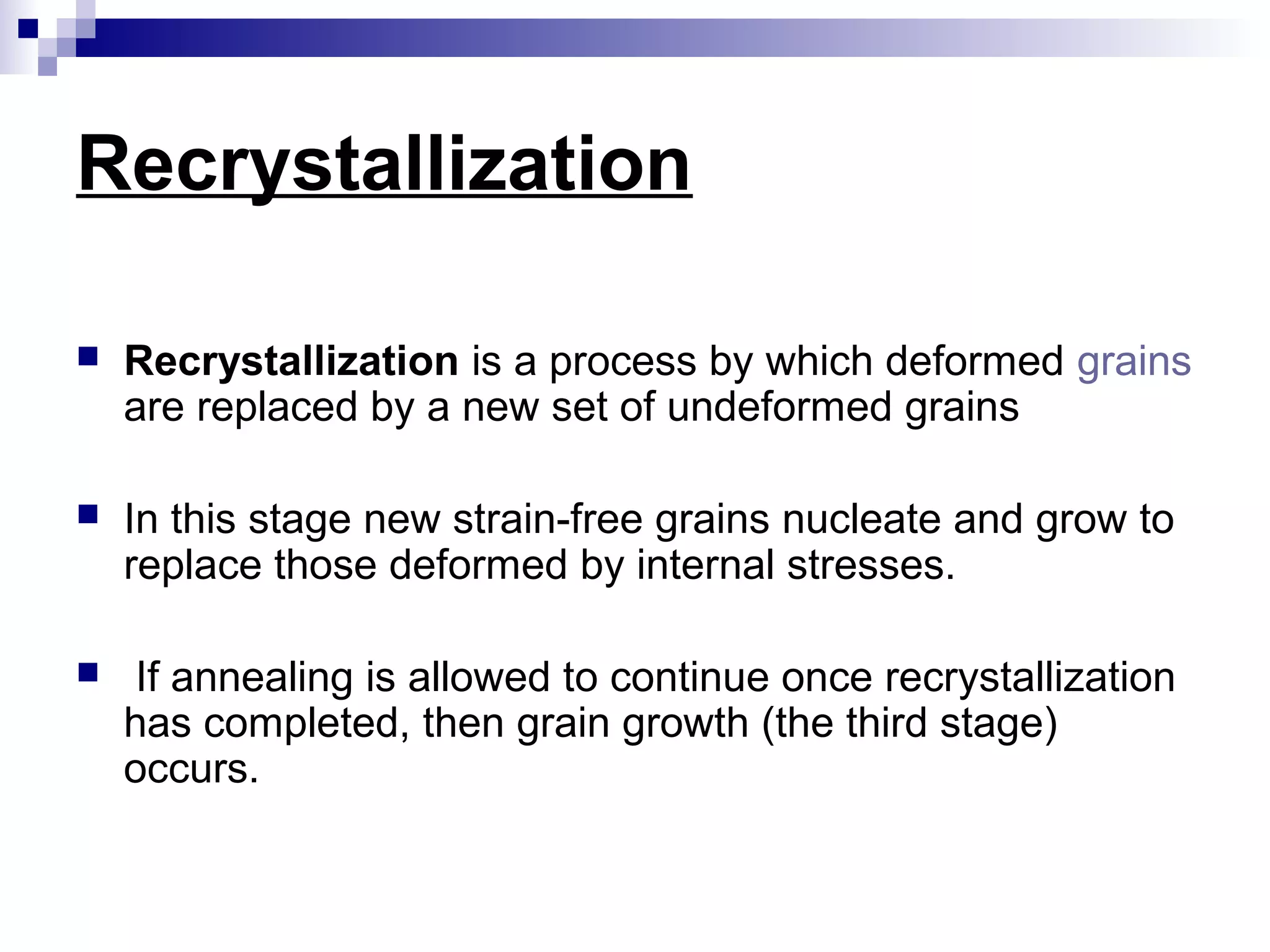 Recrystallization
 Recrystallization is a process by which deformed grains
are replaced by a new set of undeformed grains
 In this stage new strain-free grains nucleate and grow to
replace those deformed by internal stresses.
 If annealing is allowed to continue once recrystallization
has completed, then grain growth (the third stage)
occurs.
 