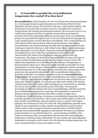 2. Is it possible to predict the recrystallization
temperature for a metal? If so then how?
Recrystallization is the formation of a new set of strain-free and equiaxed grains
(i.e., having approximately equal dimensions in all directions) that have low
dislocation densities and are characteristic of the pre–cold-worked condition. The
driving force to produce this new grain structure is the difference in internal
energy between the strained and unstrained material. The new grains form as very
small nuclei and grow until they completely consume the parent material,
processes that involve shortrange diffusion. Several stages in the recrystallization
process are represented in Figures 8.21a to 8.21d; in these photomicrographs, the
small, speckled grains are those that have recrystallized. Thus, recrystallization of
cold-worked metals may be used to refine the grain structure. Also, during
recrystallization, the mechanical properties that were changed as a result of cold
working are restored to their pre–cold-worked values; that is, the metal becomes
softer and weaker, yet more ductile. Some heat treatments are designed to allow
recrystallization to occur with these modifications in the mechanical
characteristics The extent of recrystallization depends on both time and
temperature. The degree (or fraction) of recrystallization increases with time, as
may be noted in the photomicrographs shown in Figures 8.21a to 8.21d. The
explicit time dependence of recrystallization The influence of temperature is
demonstrated in Figure 8.22, which plots tensile strength and ductility (at room
temperature) of a brass alloy as a function of the temperature and for a constant
heat treatment time of 1 h. The grain structures found at the various stages of the
process are also presented schematically. The recrystallization behavior of a
particular metal alloy is sometimes specified in terms of a recrystallization
temperature, the temperature at which recrystallization just reaches completion
in 1 h. Thus, the recrystallization temperature for the brass alloy of Figure 8.22 is
about 450C (850F). Typically, it is between one-third and onehalf of the absolute
melting temperature of a metal or alloy and depends on several factors, including
the amount of prior cold work and the purity of the alloy. Increasing the
percentage of cold work enhances the rate of recrystallization, with the result that
the recrystallization temperature is lowered, and it approaches a constant or
limiting value at high deformations; this effect is shown in Figure 8.23.
Furthermore, it is this limiting or minimum recrystallization temperature that is
normally specified in the literature. There exists some critical degree of cold work
below which recrystallization cannot be made to occur, as shown in the figure;
typically, this is between 2% and 20% cold work. Recrystallization proceeds more
rapidly in pure metals than in alloys. During recrystallization, grain-boundary
motion occurs as the new grain nuclei form and then grow. It is believed that
impurity atoms preferentially segregate at and interact with these recrystallized
grain boundaries so as to diminish their (i.e., grain boundary) mobility's; this
results in a decrease of the recrystallization rate and raises the recrystallization
temperature, sometimes quite substantially. For pure metals, the recrystallization
temperature is normally 0.4Tm, where Tm is the absolute melting temperature; for
some commercial alloys it may run as high as 0.7Tm.
 