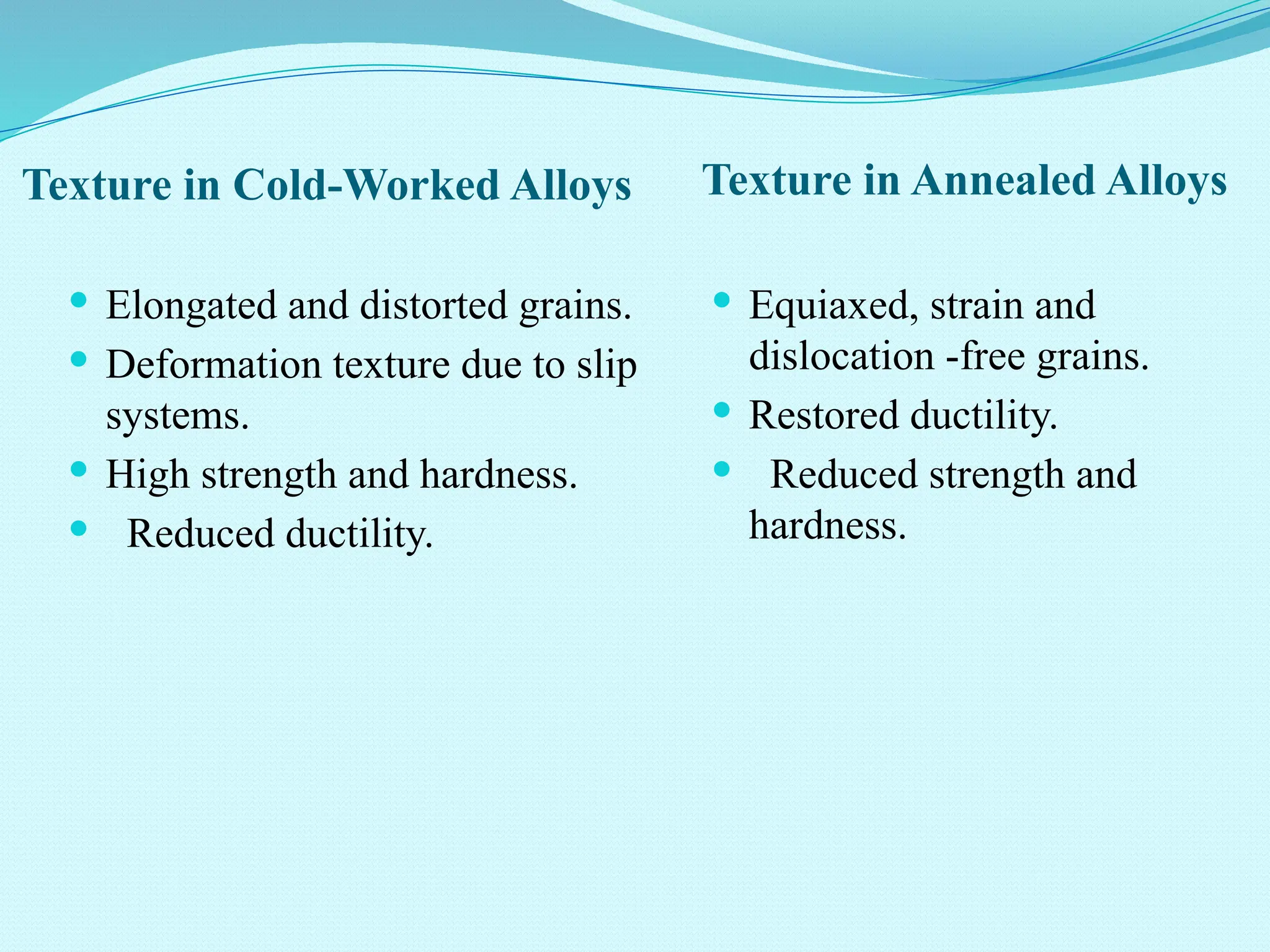 Texture in Cold-Worked Alloys Texture in Annealed Alloys
 Elongated and distorted grains.
 Deformation texture due to slip
systems.
 High strength and hardness.
 Reduced ductility.
 Equiaxed, strain and
dislocation -free grains.
 Restored ductility.
 Reduced strength and
hardness.
 