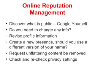 Online Reputation
          Management
• Discover what is public – Google Yourself
• Do you need to change any info?
- Revise profile information
- Create a new presence, should you use a
  different version of your name?
- Request unflattering content be removed
• Check and re-check privacy settings
 