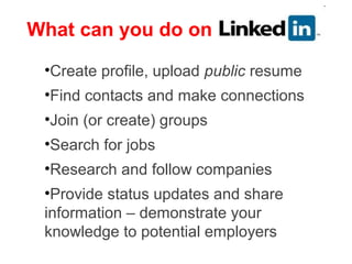 What can you do on

 •Create profile, upload public resume
 •Find contacts and make connections
 •Join (or create) groups
 •Search for jobs
 •Research and follow companies
 •Provide status updates and share
 information – demonstrate your
 knowledge to potential employers
 