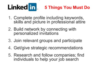 5 Things You Must Do

1. Complete profile including keywords,
   skills and picture in professional attire
2. Build network by connecting with
   personalized invitations
3. Join relevant groups and participate
4. Get/give strategic recommendations
5. Research and follow companies; find
   individuals to help your job search
 