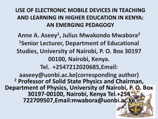 USE OF ELECTRONIC MOBILE DEVICES IN TEACHING
AND LEARNING IN HIGHER EDUCATION IN KENYA:
AN EMERGING PEDAGOGY
Anne A. Aseey1, Julius Mwakondo Mwabora2
1Senior Lecturer, Department of Educational
Studies, University of Nairobi, P. O. Box 30197
00100, Nairobi, Kenya.
Tel. +2547212020685,Email:
aaseey@uonbi.ac.ke(corresponding author)
2 Professor of Solid State Physics and Chairman,
Department of Physics, University of Nairobi, P. O. Box
30197-00100, Nairobi, Kenya Tel.+254
722709507,Email:mwabora@uonbi.ac.ke
 