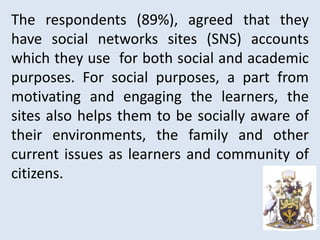The respondents (89%), agreed that they
have social networks sites (SNS) accounts
which they use for both social and academic
purposes. For social purposes, a part from
motivating and engaging the learners, the
sites also helps them to be socially aware of
their environments, the family and other
current issues as learners and community of
citizens.
 