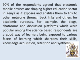 90% of the respondents agreed that electronic
mobile devices are shaping higher education sector
in Kenya as it exposes and enables them to link to
other networks through back links and others for
academic purposes. For example, the blogs,
chatrooms and discussion platforms which were
popular among the science based respondents are
a good way of learners being exposed to various
facets of learning which sharpens their skills,
knowledge acquisition, retention and synthesis.
 