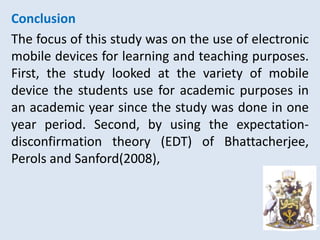 Conclusion
The focus of this study was on the use of electronic
mobile devices for learning and teaching purposes.
First, the study looked at the variety of mobile
device the students use for academic purposes in
an academic year since the study was done in one
year period. Second, by using the expectation-
disconfirmation theory (EDT) of Bhattacherjee,
Perols and Sanford(2008),
 