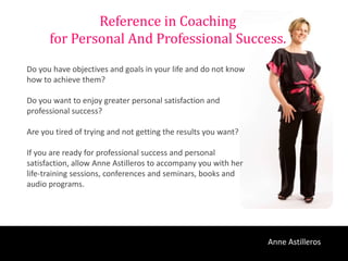 Reference in Coaching
      for Personal And Professional Success.
Do you have objectives and goals in your life and do not know
how to achieve them?

Do you want to enjoy greater personal satisfaction and
professional success?

Are you tired of trying and not getting the results you want?

If you are ready for professional success and personal
satisfaction, allow Anne Astilleros to accompany you with her
life-training sessions, conferences and seminars, books and
audio programs.




                                                                Anne Astilleros
 
