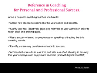 Reference in Coaching
     for Personal And Professional Success.
Anne s Business coaching teaches you how to:

Attract new clients increasing like this your selling and benefits.

Clarify your real (objetivos) goals and motivate all your workers in order to
reach clear and exciting goals.

Use a succes oriented language (way of speaking) attracting like this
amazing results.

Identify y erase any possible resistance to success.

Achieve better results in less time and with less effort allowing in this way
that your employes can enjoy more free time (and with higher benefits!!)




                                                                 Anne Astilleros
 