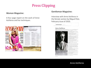 Press Clipping
                                         Gentleman Magazine:
Woman Magazine:
                                         Interview with Anne Astilleros in
A four page report on the work of Anne
                                         the female section by Miguel Polo.
Astilleros and her techniques.
                                         February issue of 2010.




                                                               Anne Astilleros
 