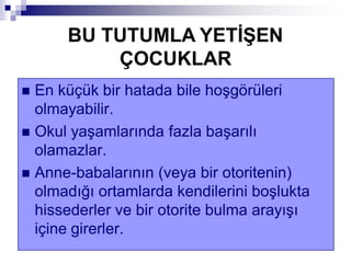  En küçük bir hatada bile hoşgörüleri
olmayabilir.
 Okul yaşamlarında fazla başarılı
olamazlar.
 Anne-babalarının (veya bir otoritenin)
olmadığı ortamlarda kendilerini boşlukta
hissederler ve bir otorite bulma arayışı
içine girerler.
BU TUTUMLA YETĠġEN
ÇOCUKLAR
 