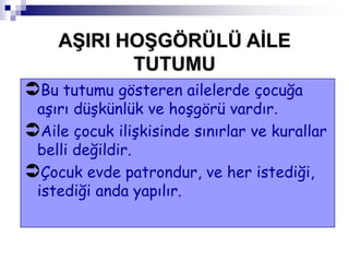 Bu tutumu gösteren ailelerde çocuğa
aşırı düşkünlük ve hoşgörü vardır.
Aile çocuk ilişkisinde sınırlar ve kurallar
belli değildir.
Çocuk evde patrondur, ve her istediği,
istediği anda yapılır.
AġIRI HOġGÖRÜLÜ AĠLE
TUTUMU
 