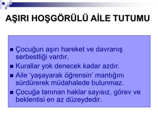  Çocuğun aşırı hareket ve davranış
serbestliği vardır.
 Kurallar yok denecek kadar azdır.
 Aile ‘yaşayarak öğrensin’ mantığını
sürdürerek müdahalede bulunmaz.
 Çocuğa tanınan haklar sayısız, görev ve
beklentisi en az düzeydedir.
AġIRI HOġGÖRÜLÜ AĠLE TUTUMU
 