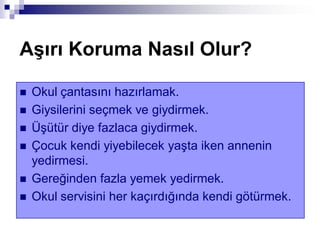 AĢırı Koruma Nasıl Olur?
 Okul çantasını hazırlamak.
 Giysilerini seçmek ve giydirmek.
 Üşütür diye fazlaca giydirmek.
 Çocuk kendi yiyebilecek yaşta iken annenin
yedirmesi.
 Gereğinden fazla yemek yedirmek.
 Okul servisini her kaçırdığında kendi götürmek.
 