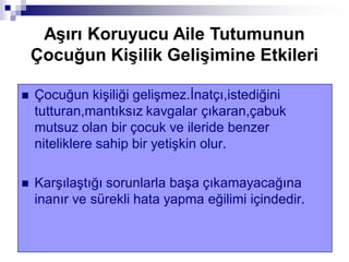  Çocuğun kişiliği gelişmez.İnatçı,istediğini
tutturan,mantıksız kavgalar çıkaran,çabuk
mutsuz olan bir çocuk ve ileride benzer
niteliklere sahip bir yetişkin olur.
 Karşılaştığı sorunlarla başa çıkamayacağına
inanır ve sürekli hata yapma eğilimi içindedir.
AĢırı Koruyucu Aile Tutumunun
Çocuğun KiĢilik GeliĢimine Etkileri
 