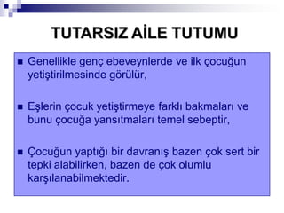  Genellikle genç ebeveynlerde ve ilk çocuğun
yetiştirilmesinde görülür,
 Eşlerin çocuk yetiştirmeye farklı bakmaları ve
bunu çocuğa yansıtmaları temel sebeptir,
 Çocuğun yaptığı bir davranış bazen çok sert bir
tepki alabilirken, bazen de çok olumlu
karşılanabilmektedir.
TUTARSIZ AĠLE TUTUMU
 