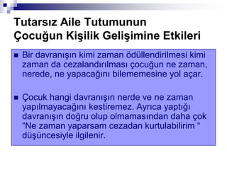 Tutarsız Aile Tutumunun
Çocuğun KiĢilik GeliĢimine Etkileri
 Bir davranışın kimi zaman ödüllendirilmesi kimi
zaman da cezalandırılması çocuğun ne zaman,
nerede, ne yapacağını bilememesine yol açar.
 Çocuk hangi davranışın nerde ve ne zaman
yapılmayacağını kestiremez. Ayrıca yaptığı
davranışın doğru olup olmamasından daha çok
“Ne zaman yaparsam cezadan kurtulabilirim “
düşüncesiyle ilgilenir.
 