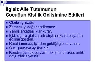 Ġlgisiz Aile Tutumunun
Çocuğun KiĢilik GeliĢimine Etkileri
 Okula ilgisizdir.
 Zamanı iyi değerlendiremez.
 Yanlış arkadaşlıklar kurar.
 İçki, sigara gibi zararlı alışkanlıklara başlama
eğilimi gösterir.
 Kural tanımaz, içinden geldiği gibi davranır.
 Suç işlemeye eğilimlidir.
 Kendini günlük olayların akışına bırakıp, anlık
doyumlarla yetinir.
 